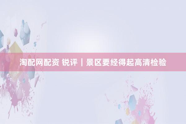 淘配网配资 锐评｜景区要经得起高清检验