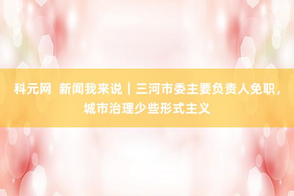 科元网  新闻我来说｜三河市委主要负责人免职，城市治理少些形式主义
