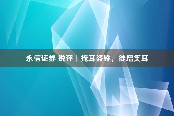 永信证券 锐评｜掩耳盗铃，徒增笑耳