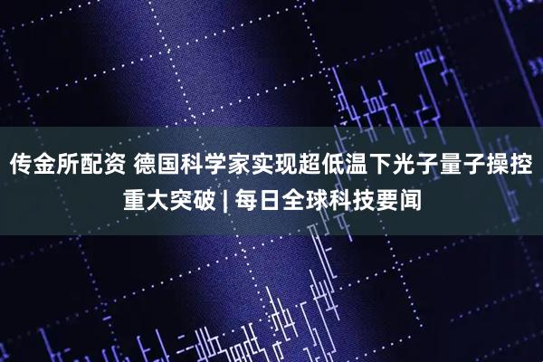 传金所配资 德国科学家实现超低温下光子量子操控重大突破 | 每日全球科技要闻