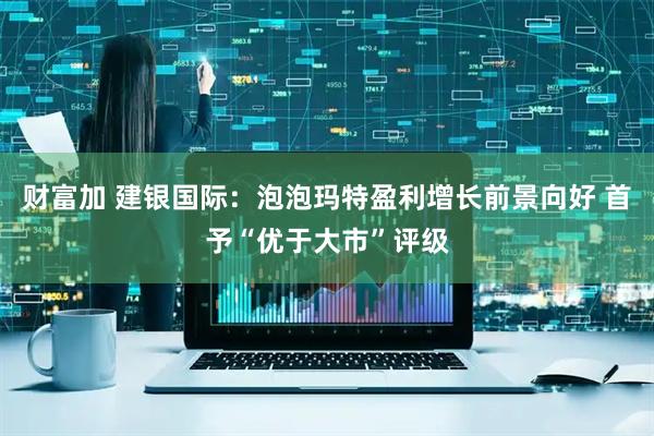 财富加 建银国际：泡泡玛特盈利增长前景向好 首予“优于大市”评级