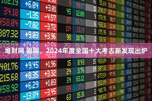 堆财网 刚刚，2024年度全国十大考古新发现出炉