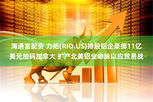 海通富配资 力拓(RIO.US)持股铝企豪掷11亿美元加码加拿大 扩产北美铝业命脉以应贸易战