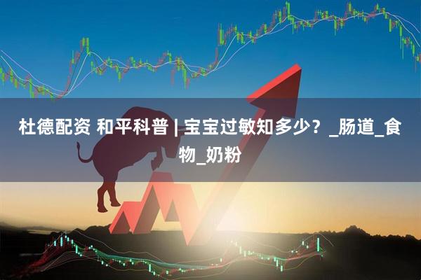 杜德配资 和平科普 | 宝宝过敏知多少？_肠道_食物_奶粉