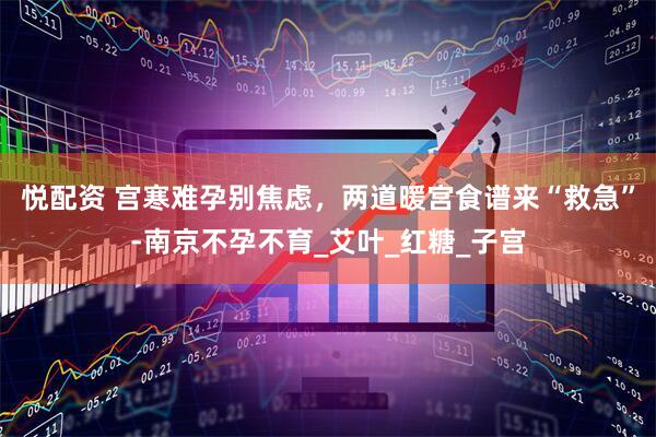悦配资 宫寒难孕别焦虑，两道暖宫食谱来“救急”-南京不孕不育_艾叶_红糖_子宫