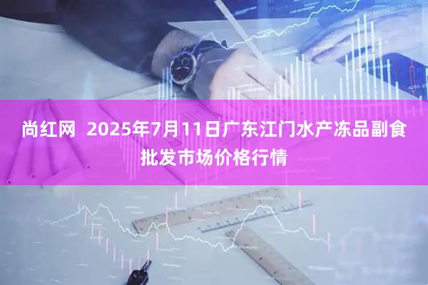 尚红网  2025年7月11日广东江门水产冻品副食批发市场价格行情