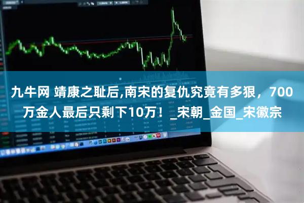 九牛网 靖康之耻后,南宋的复仇究竟有多狠，700万金人最后只剩下10万！_宋朝_金国_宋徽宗