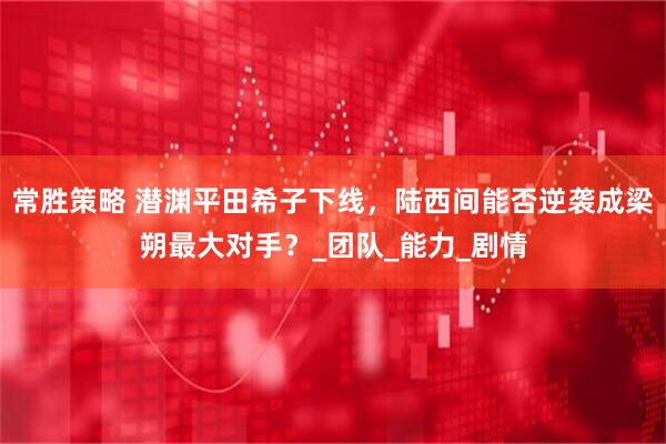 常胜策略 潜渊平田希子下线，陆西间能否逆袭成梁朔最大对手？_团队_能力_剧情