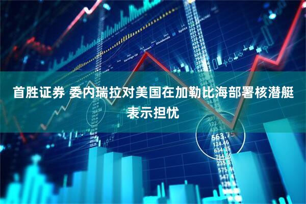 首胜证券 委内瑞拉对美国在加勒比海部署核潜艇表示担忧
