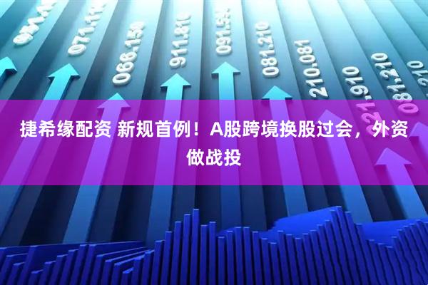 捷希缘配资 新规首例！A股跨境换股过会，外资做战投
