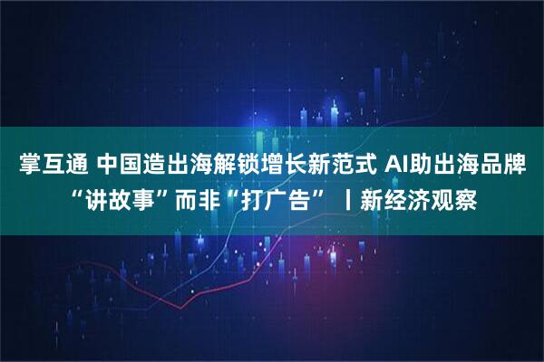 掌互通 中国造出海解锁增长新范式 AI助出海品牌“讲故事”而非“打广告” 丨新经济观察
