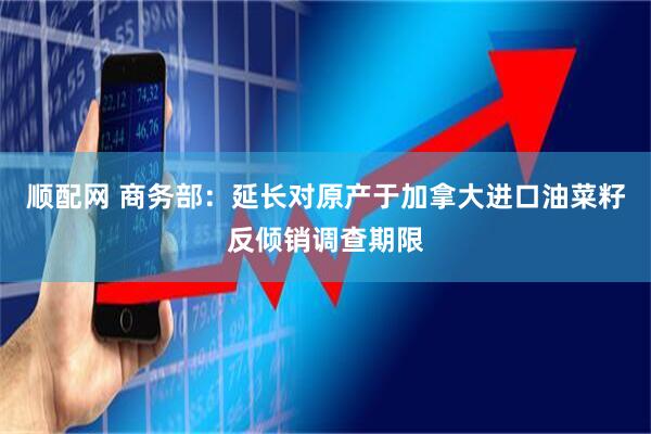 顺配网 商务部：延长对原产于加拿大进口油菜籽反倾销调查期限