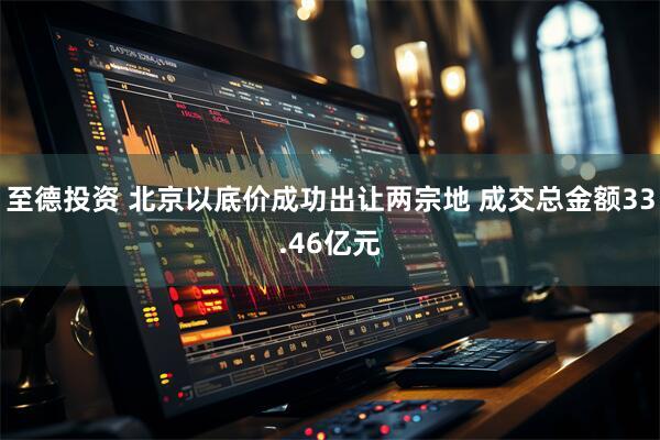 至德投资 北京以底价成功出让两宗地 成交总金额33.46亿元