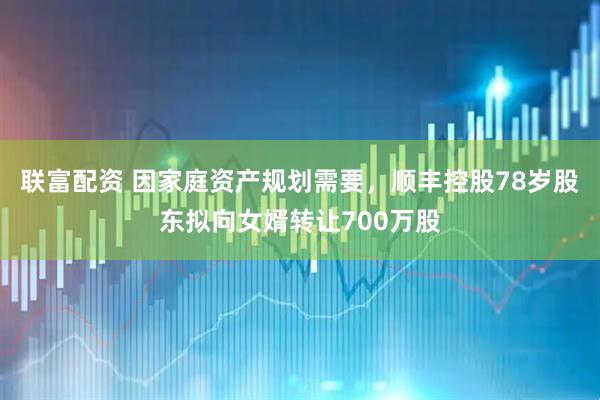 联富配资 因家庭资产规划需要，顺丰控股78岁股东拟向女婿转让700万股