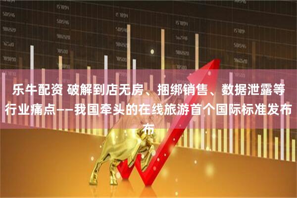 乐牛配资 破解到店无房、捆绑销售、数据泄露等行业痛点——我国牵头的在线旅游首个国际标准发布