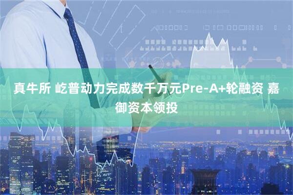 真牛所 屹普动力完成数千万元Pre-A+轮融资 嘉御资本领投