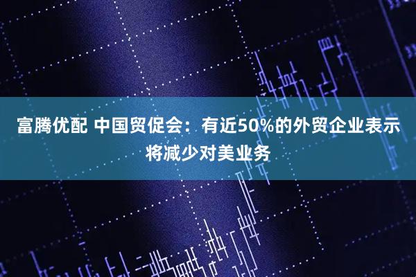 富腾优配 中国贸促会：有近50%的外贸企业表示将减少对美业务