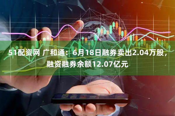 51配资网 广和通：6月18日融券卖出2.04万股，融资融券余额12.07亿元