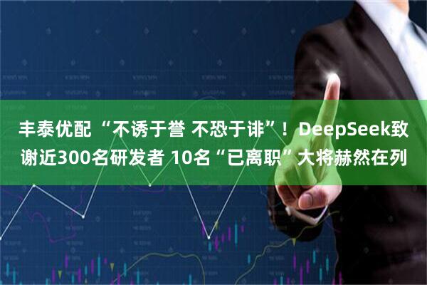 丰泰优配 “不诱于誉 不恐于诽”！DeepSeek致谢近300名研发者 10名“已离职”大将赫然在列